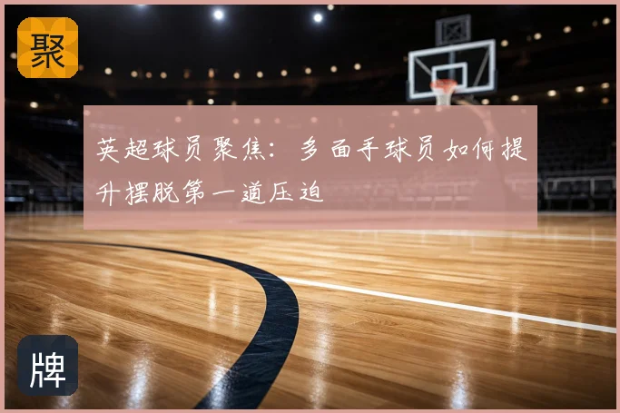 英超球员聚焦:多面手球员如何提升摆脱第一道压迫
